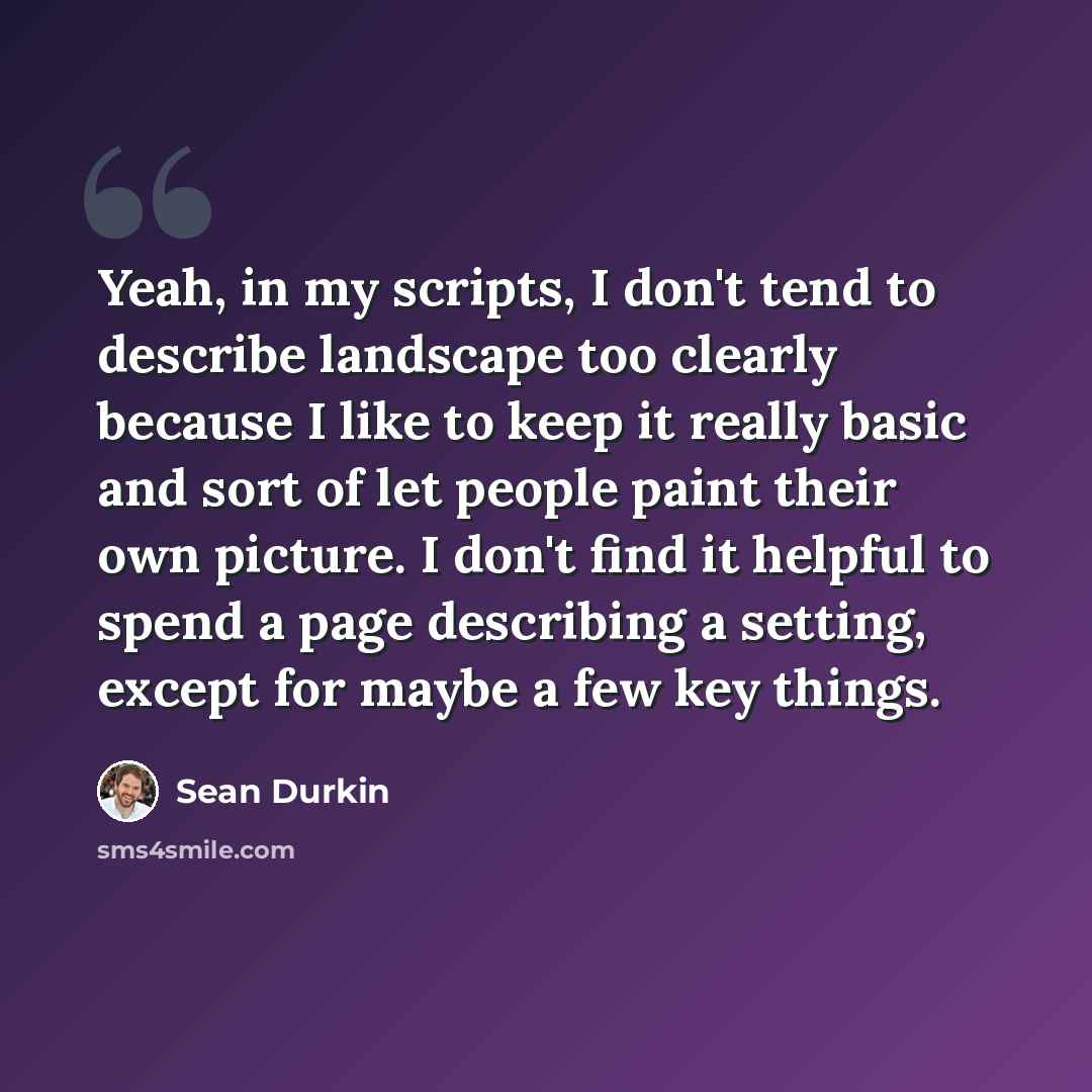 “Yeah, in my scripts, I don't tend to describe landscape too clearly because I like to keep it really basic and sort of let people paint their own picture. I don't find it helpful to spend a page describing a setting, except for maybe a few key things.” quote by Sean Durkin