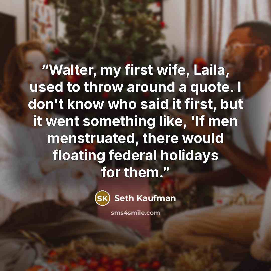 “Walter, my first wife, Laila, used to throw around a quote. I don't know who said it first, but it went something like, 'If men menstruated, there would floating federal holidays for them.” quote by Seth Kaufman