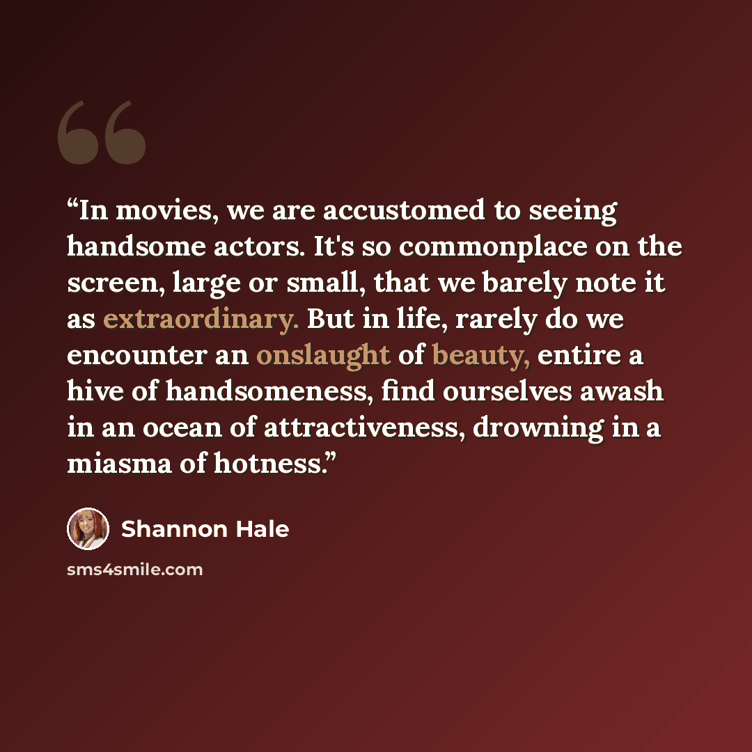“In movies, we are accustomed to seeing handsome actors. It's so commonplace on the screen, large or small, that we barely note it as extraordinary. But in life, rarely do we encounter an onslaught of beauty, entire a hive of handsomeness, find ourselves awash in an ocean of attractiveness…” quote by Shannon Hale