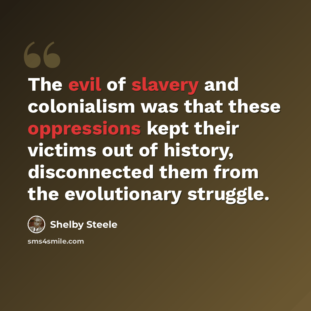 “The evil of slavery and colonialism was that these oppressions kept their victims out of history, disconnected them from the evolutionary struggle.” quote by Shelby Steele