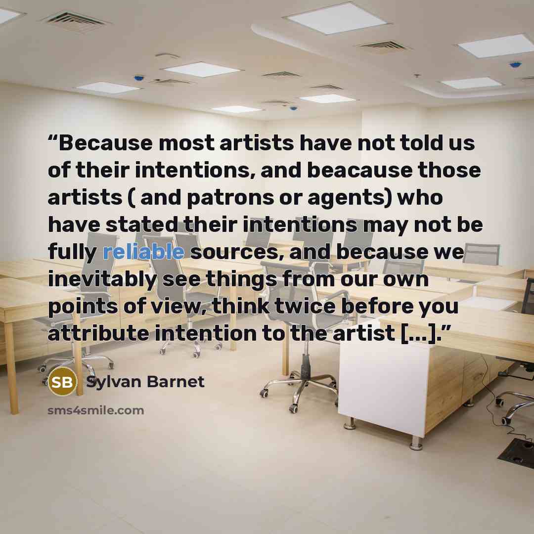 “Because most artists have not told us of their intentions, and beacause those artists ( and patrons or agents) who have stated their intentions may not be fully reliable sources, and because we inevitably see things from our own points of view, think twice before you attribute intention to the…” quote by Sylvan Barnet