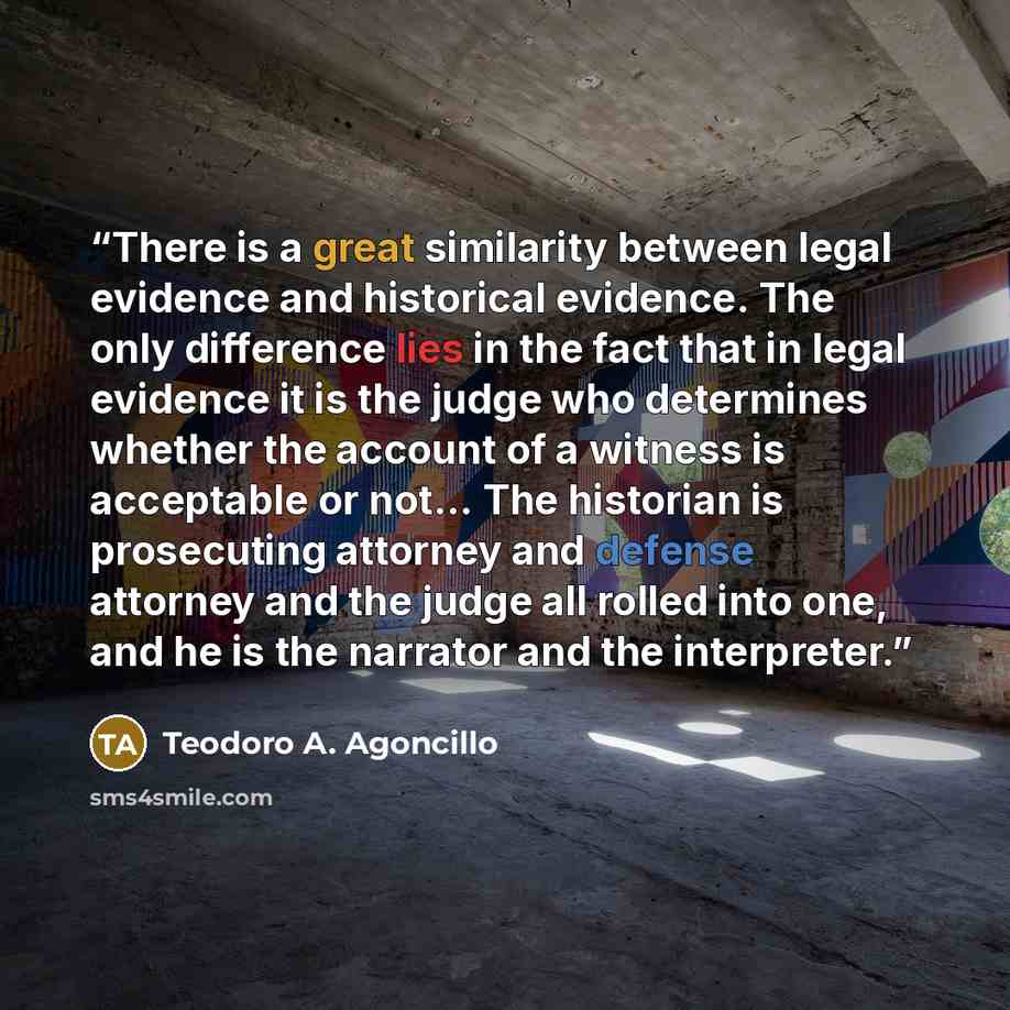 “There is a great similarity between legal evidence and historical evidence. The only difference lies in the fact that in legal evidence it is the judge who determines whether the account of a witness is acceptable or not... The historian is prosecuting attorney and defense attorney and the judge…” quote by Teodoro A. Agoncillo