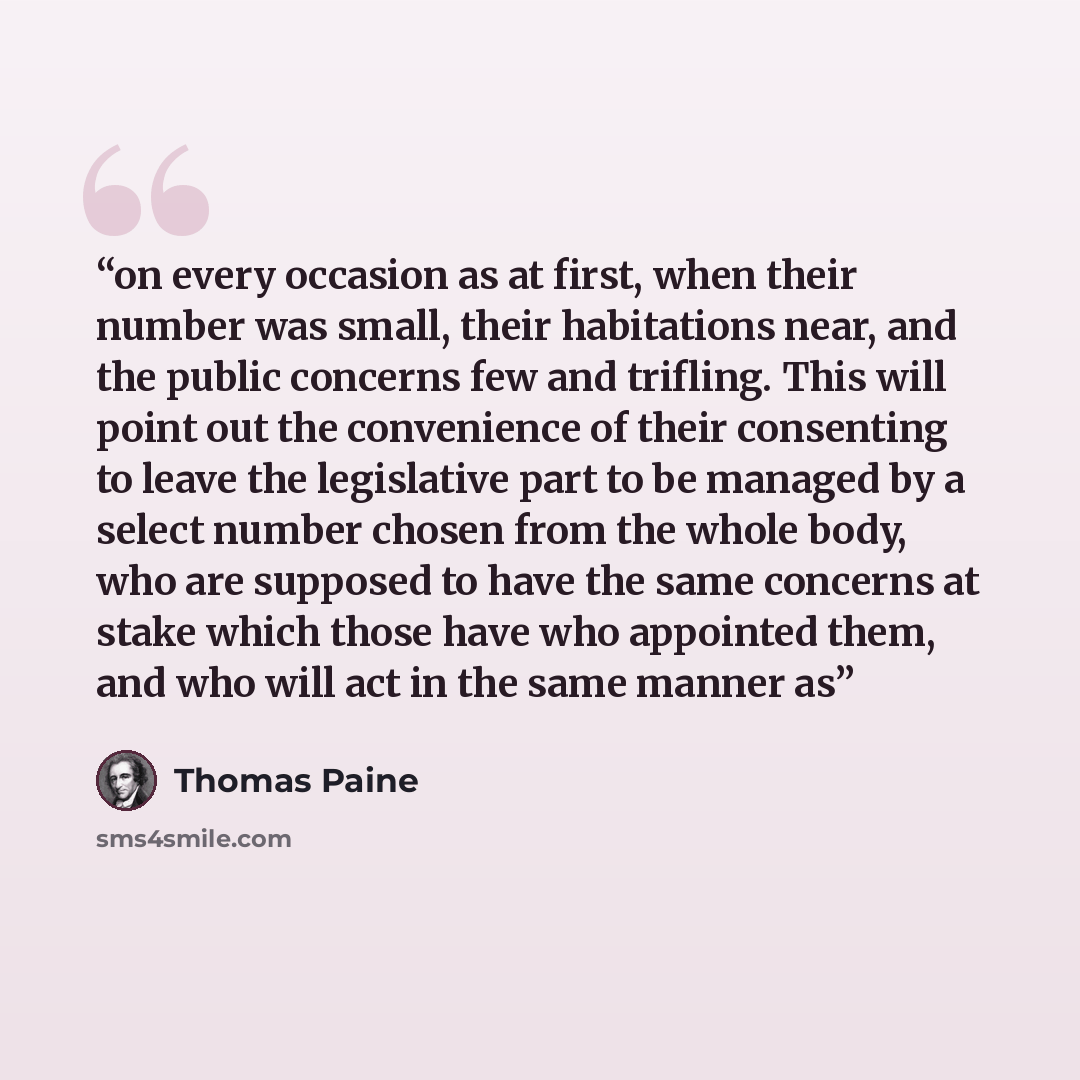 “on every occasion as at first, when their number was small, their habitations near, and the public concerns few and trifling. This will point out the convenience of their consenting to leave the legislative part to be managed by a select number chosen from the whole body, who are supposed to have…” quote by Thomas Paine