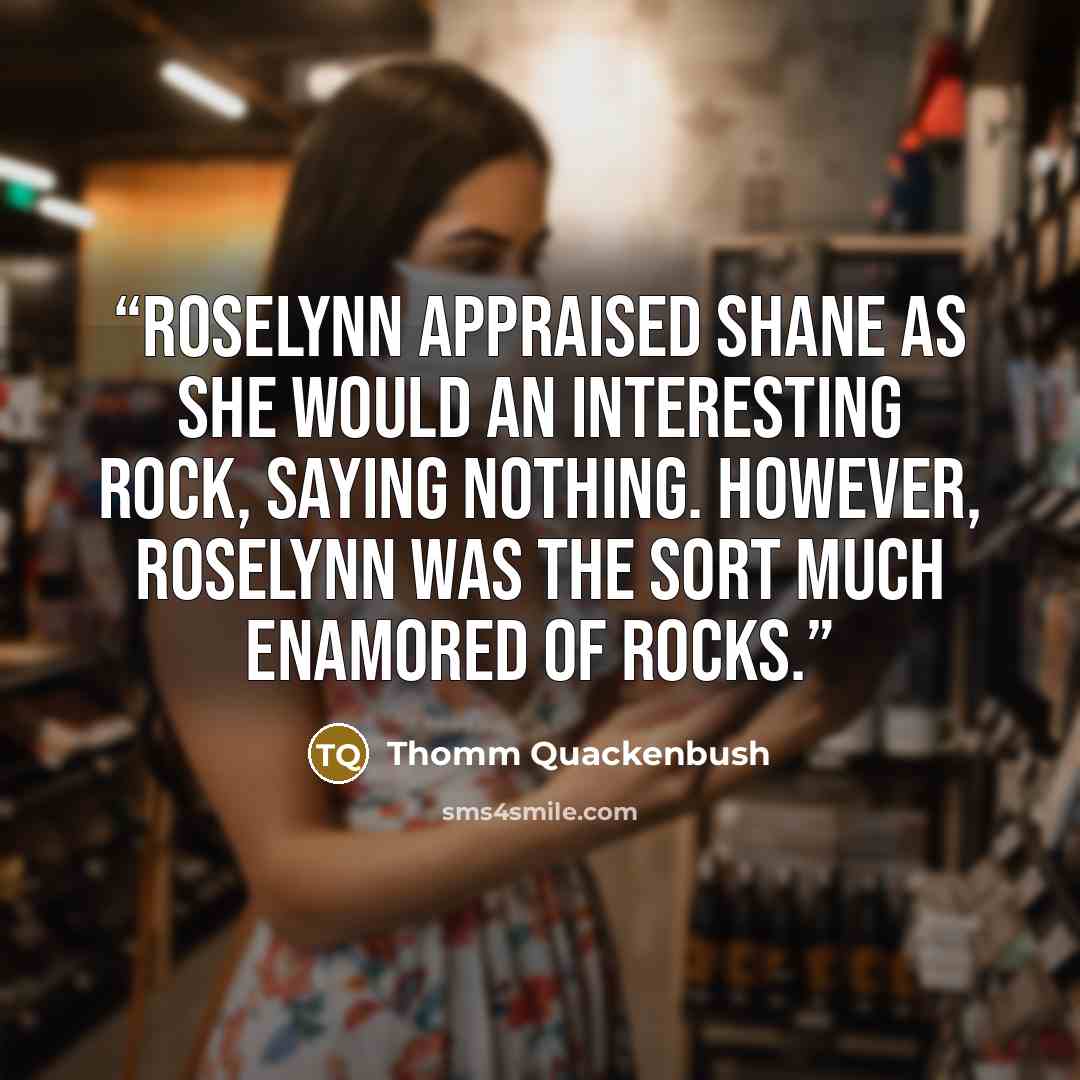 “Roselynn appraised Shane as she would an interesting rock, saying nothing. However, Roselynn was the sort much enamored of rocks.” quote by Thomm Quackenbush
