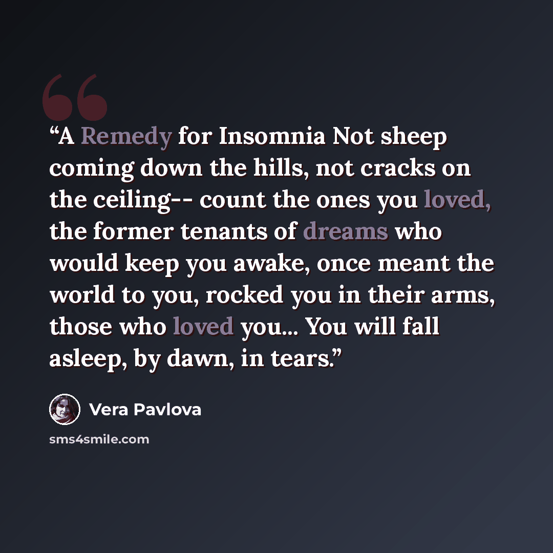 “A Remedy for Insomnia Not sheep coming down the hills, not cracks on the ceiling-- count the ones you loved, the former tenants of dreams who would keep you awake, once meant the world to you, rocked you in their arms, those who loved you... You will fall asleep, by dawn, in tears.” quote by Vera Pavlova