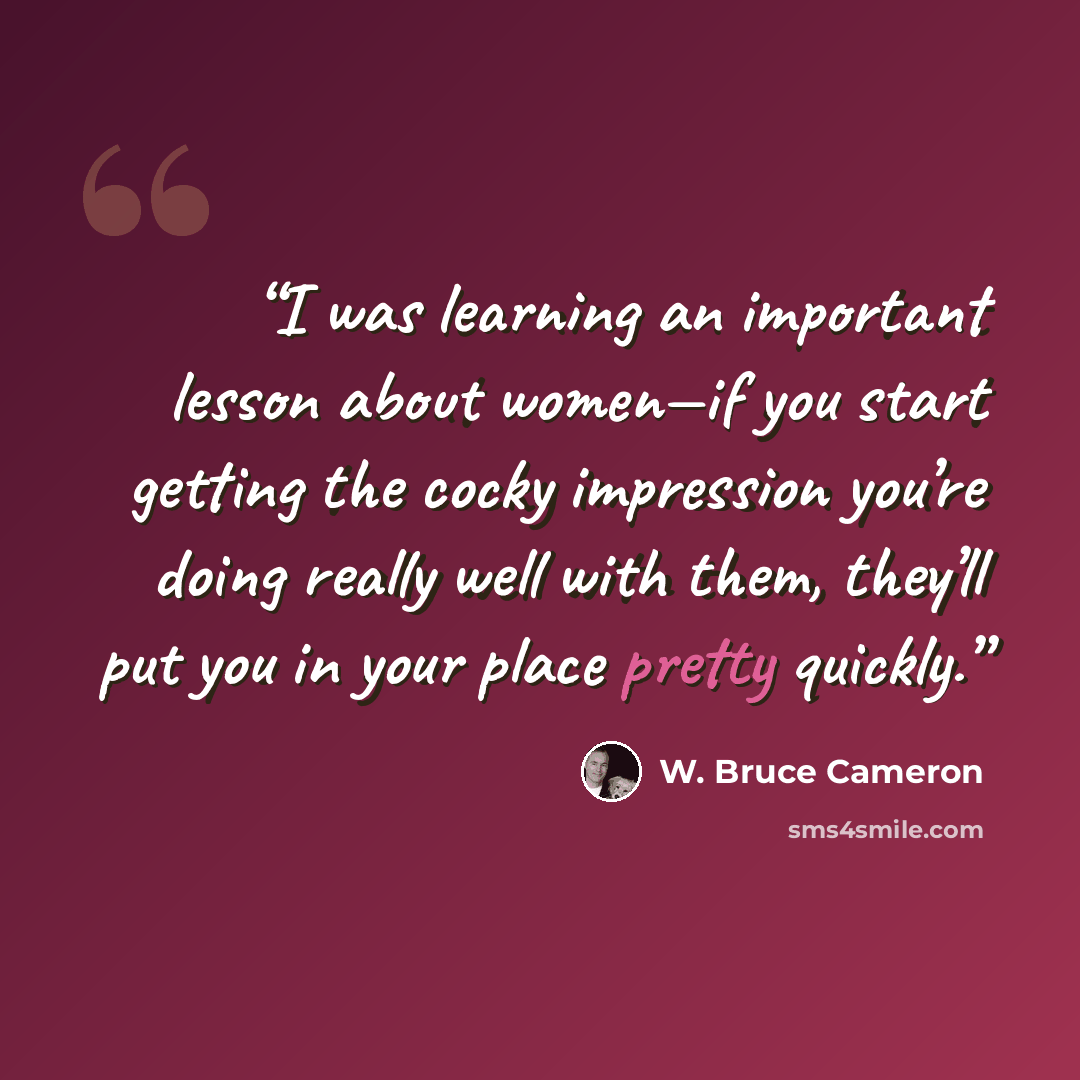 “I was learning an important lesson about women—if you start getting the cocky impression you’re doing really well with them, they’ll put you in your place pretty quickly.” quote by W. Bruce Cameron
