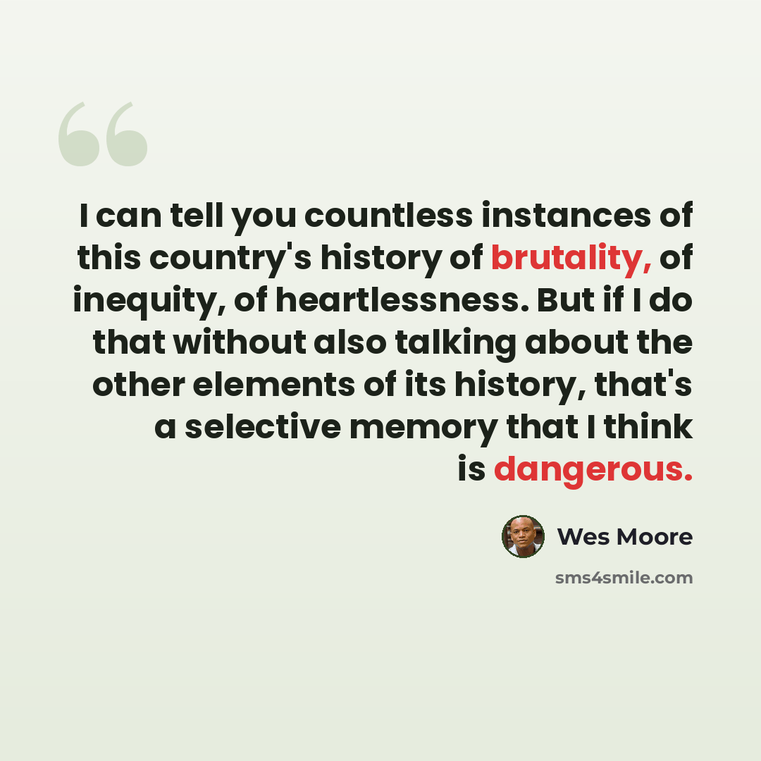 “I can tell you countless instances of this country's history of brutality, of inequity, of heartlessness. But if I do that without also talking about the other elements of its history, that's a selective memory that I think is dangerous.” quote by Wes Moore