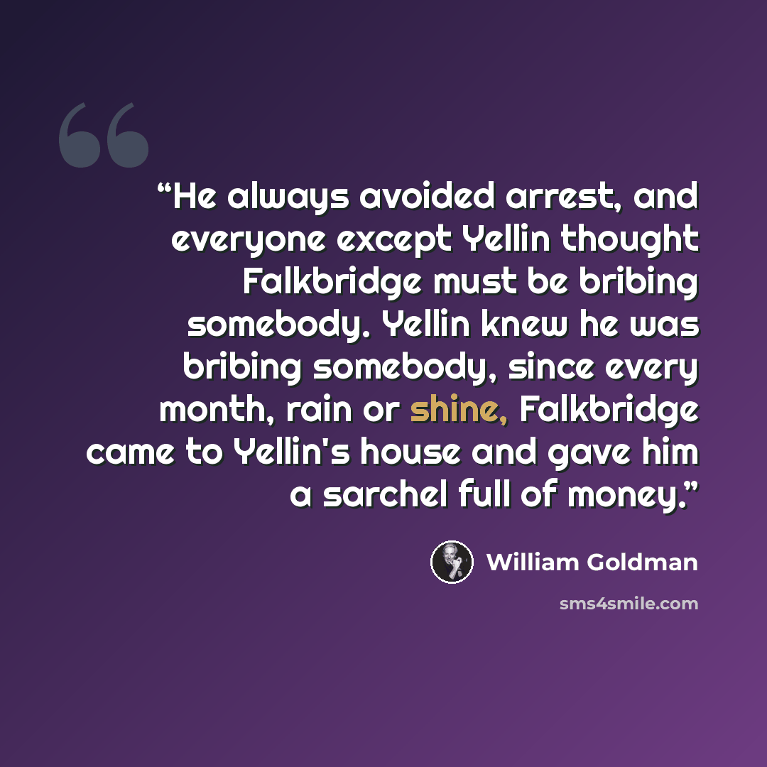 “He always avoided arrest, and everyone except Yellin thought Falkbridge must be bribing somebody. Yellin knew he was bribing somebody, since every month, rain or shine, Falkbridge came to Yellin's house and gave him a sarchel full of money.” quote by William Goldman