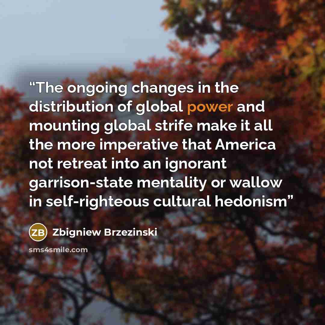 “The ongoing changes in the distribution of global power and mounting global strife make it all the more imperative that America not retreat into an ignorant garrison-state mentality or wallow in self-righteous cultural hedonism” quote by Zbigniew Brzezinski