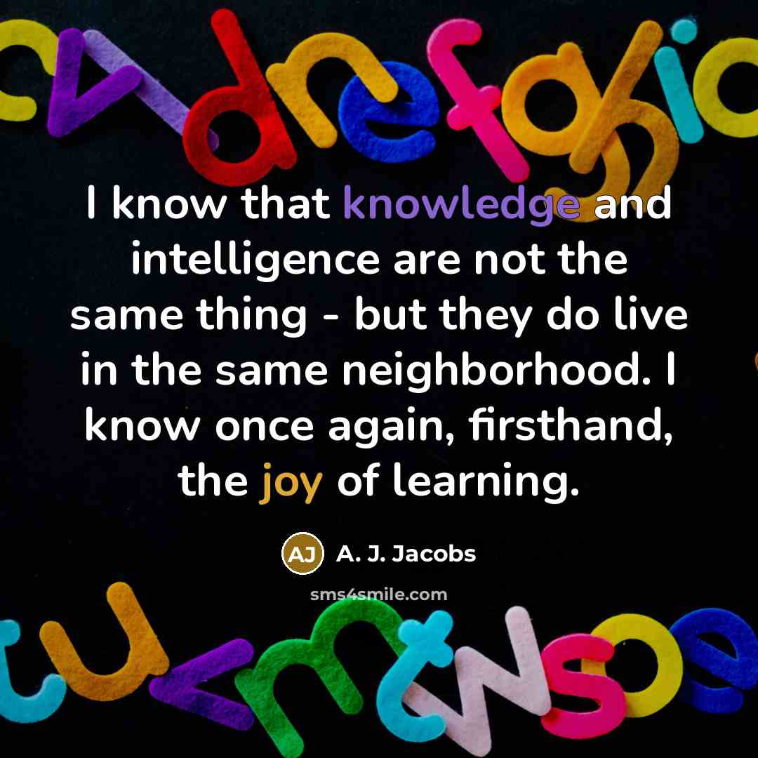 “I know that knowledge and intelligence are not the same thing - but they do live in the same neighborhood. I know once again, firsthand, the joy of learning.” quote by A. J. Jacobs
