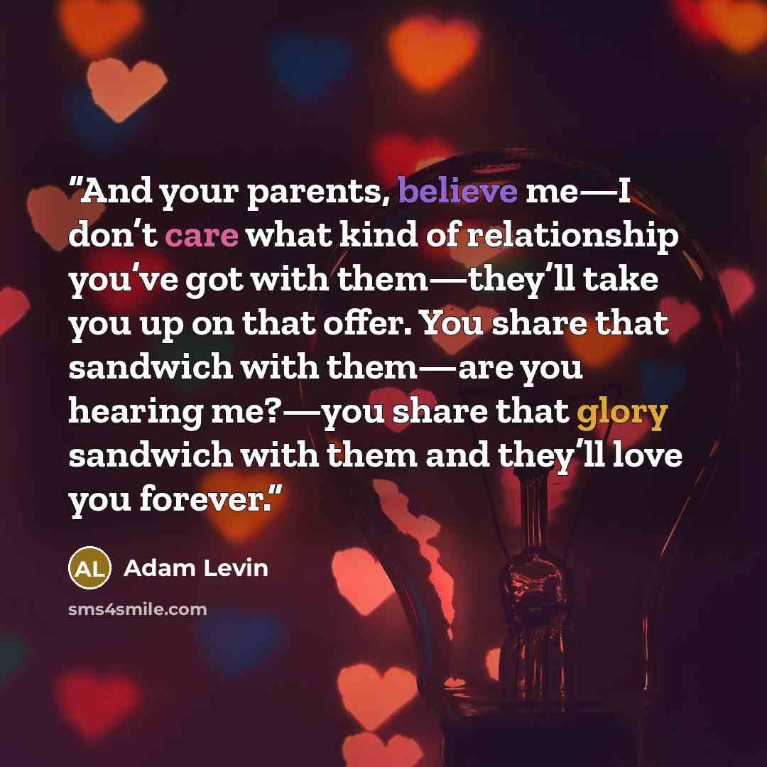 “And your parents, believe me—I don’t care what kind of relationship you’ve got with them—they’ll take you up on that offer. You share that sandwich with them—are you hearing me?—you share that glory sandwich with them and they’ll love you forever.” quote by Adam Levin