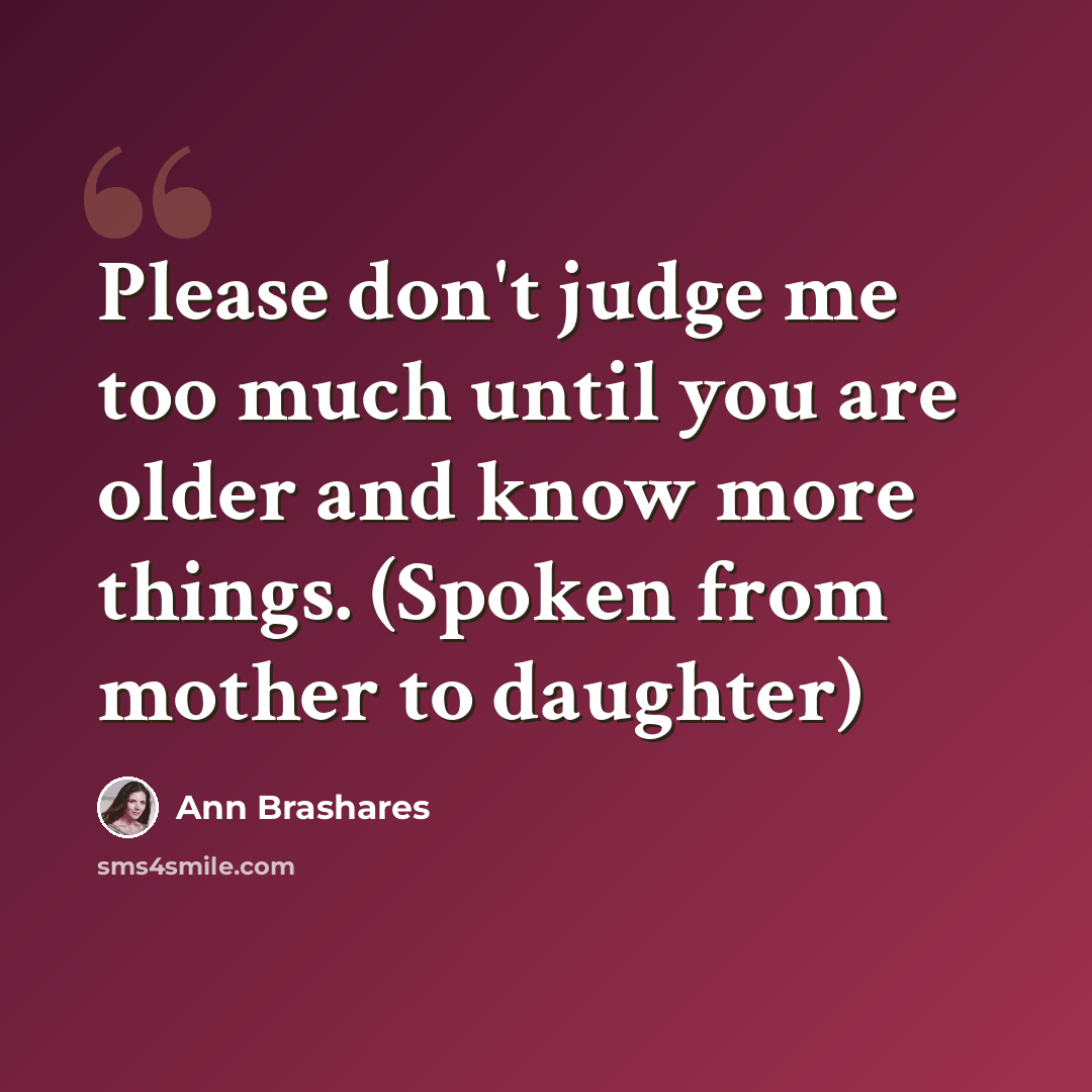 “Please don't judge me too much until you are older and know more things. (Spoken from mother to daughter)” quote by Ann Brashares
