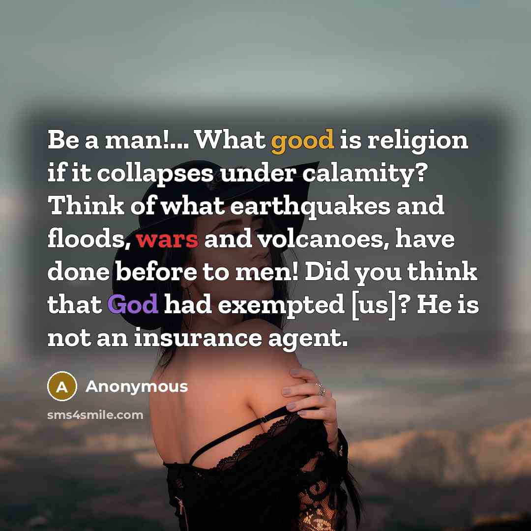 “Be a man!... What good is religion if it collapses under calamity? Think of what earthquakes and floods, wars and volcanoes, have done before to men! Did you think that God had exempted [us]? He is not an insurance agent.” quote by Anonymous