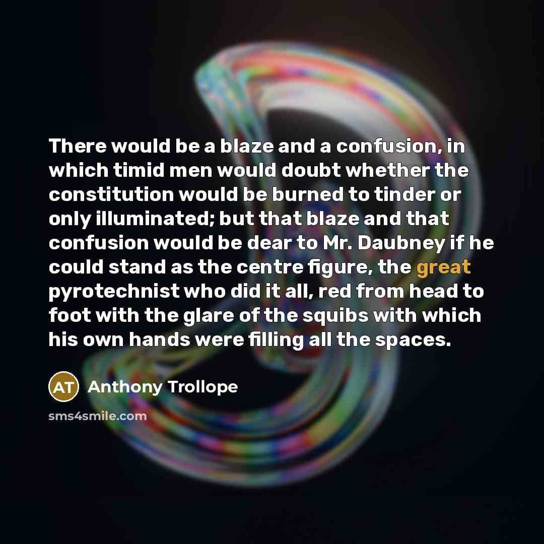 “There would be a blaze and a confusion, in which timid men would doubt whether the constitution would be burned to tinder or only illuminated; but that blaze and that confusion would be dear to Mr. Daubney if he could stand as the centre figure, the great pyrotechnist who did it all, red from head…” quote by Anthony Trollope