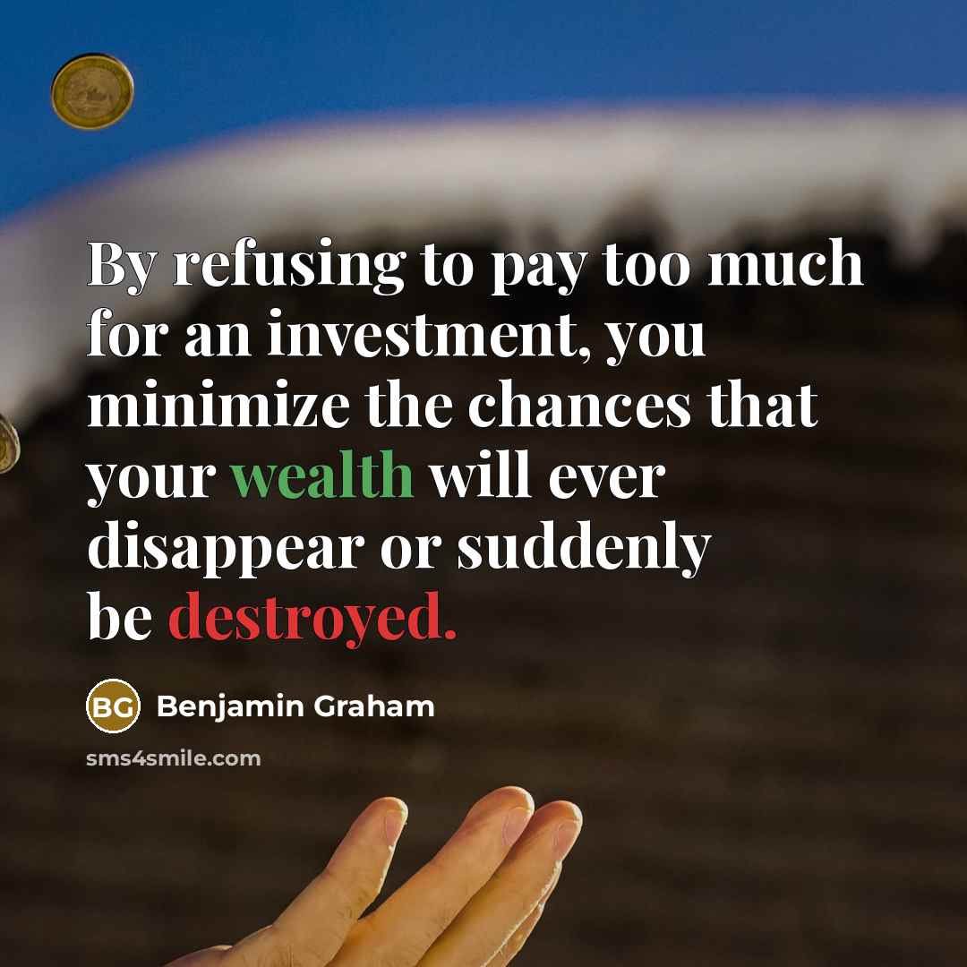 “By refusing to pay too much for an investment, you minimize the chances that your wealth will ever disappear or suddenly be destroyed.” quote by Benjamin Graham