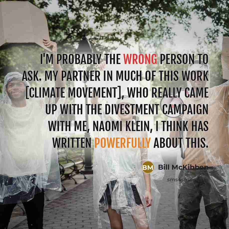 “I'm probably the wrong person to ask. My partner in much of this work [climate movement], who really came up with the divestment campaign with me, Naomi Klein, I think has written powerfully about this.” quote by Bill McKibben