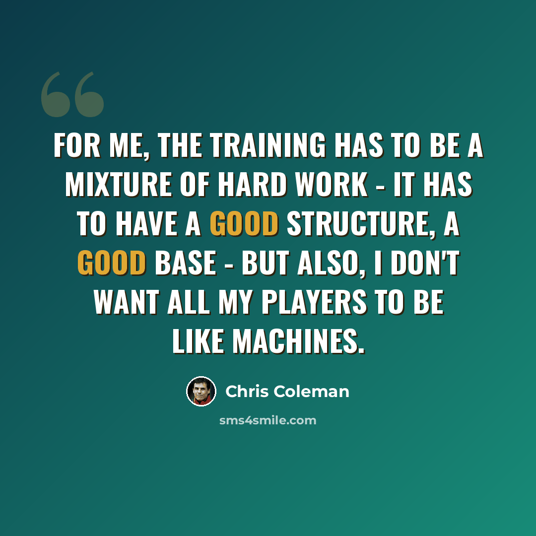 “For me, the training has to be a mixture of hard work - it has to have a good structure, a good base - but also, I don't want all my players to be like machines.” quote by Chris Coleman