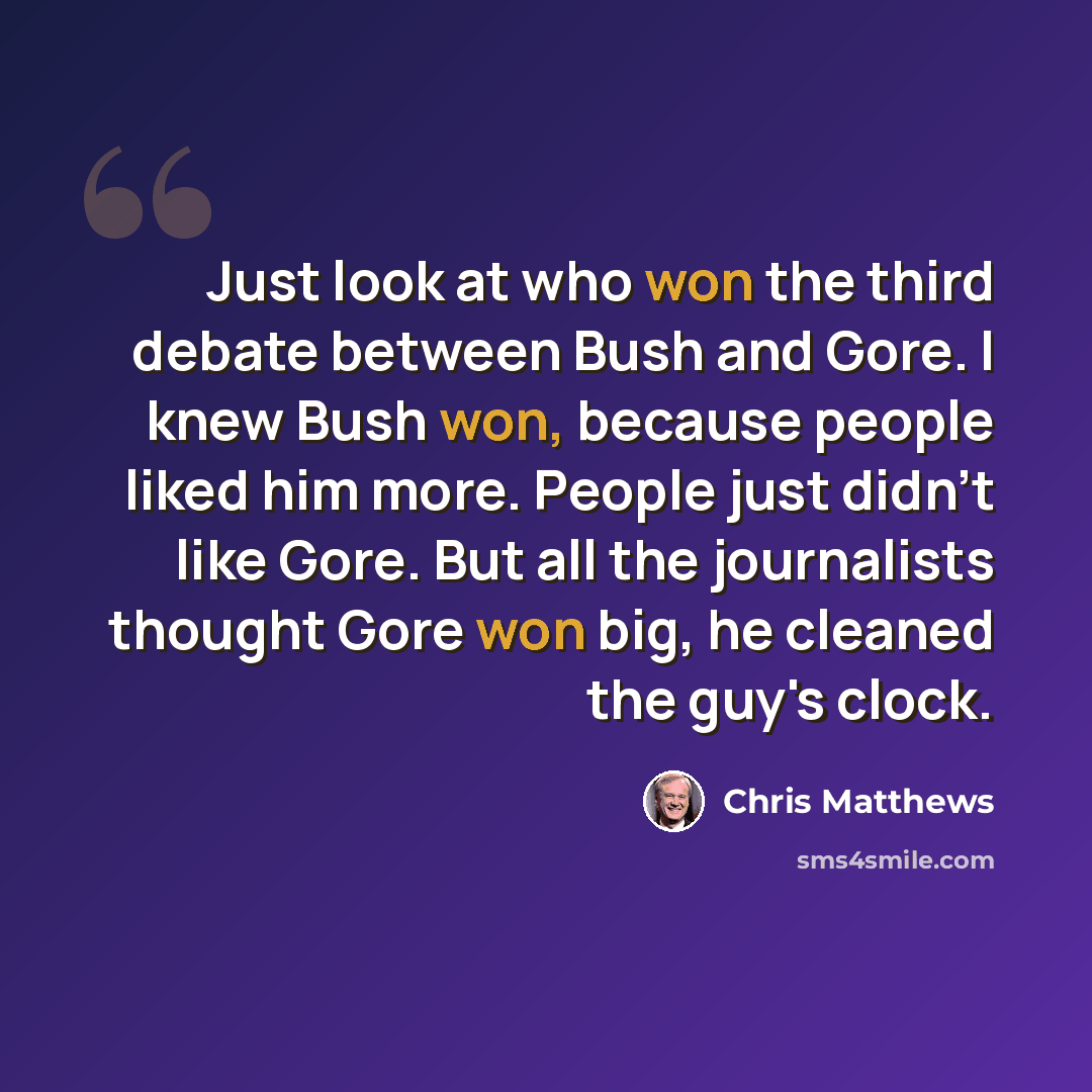 “Just look at who won the third debate between Bush and Gore. I knew Bush won, because people liked him more. People just didn't like Gore. But all the journalists thought Gore won big, he cleaned the guy's clock.” quote by Chris Matthews
