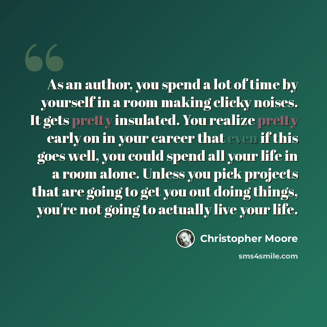 “As an author, you spend a lot of time by yourself in a room making clicky noises. It gets pretty insulated. You realize pretty early on in your career that even if this goes well, you could spend all your life in a room alone. Unless you pick projects that are going to get you out doing things…” quote by Christopher Moore