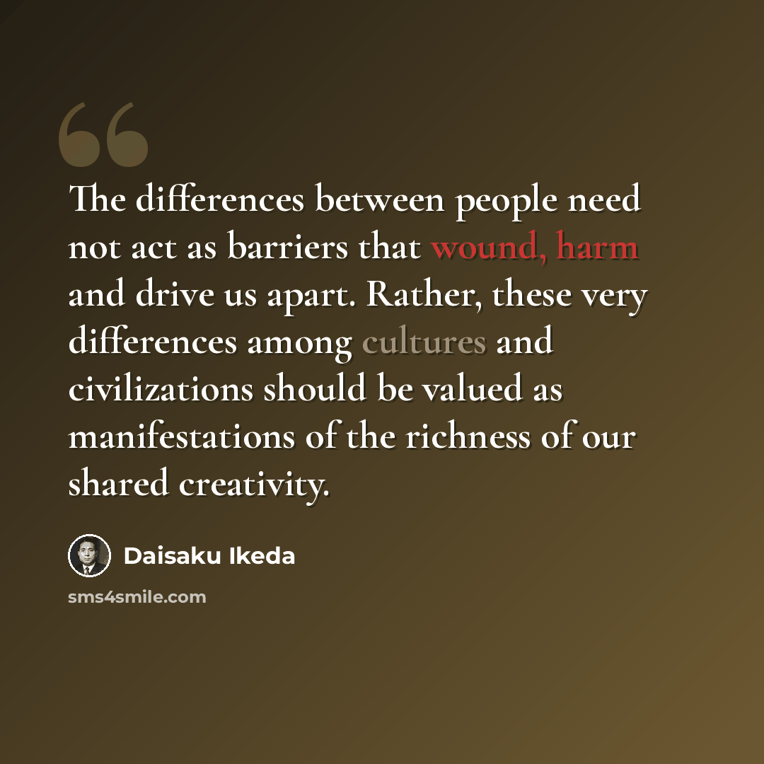 “The differences between people need not act as barriers that wound, harm and drive us apart. Rather, these very differences among cultures and civilizations should be valued as manifestations of the richness of our shared creativity.” quote by Daisaku Ikeda