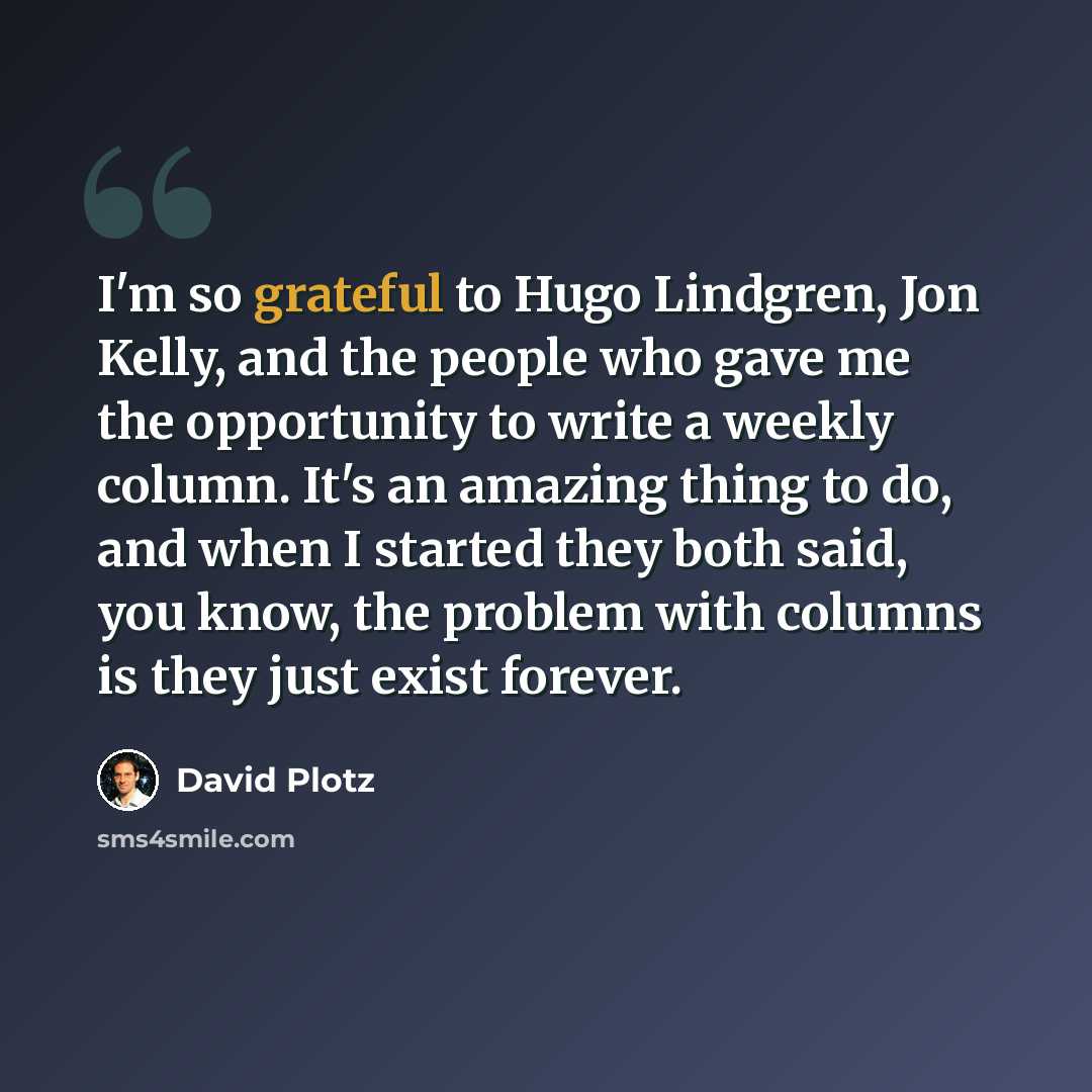 “I'm so grateful to Hugo Lindgren, Jon Kelly, and the people who gave me the opportunity to write a weekly column. It's an amazing thing to do, and when I started they both said, you know, the problem with columns is they just exist forever.” quote by David Plotz