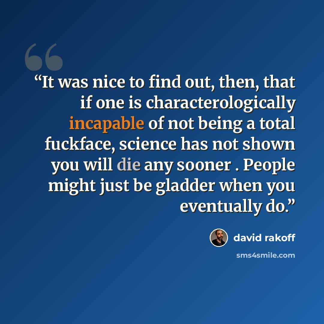 “It was nice to find out, then, that if one is characterologically incapable of not being a total fuckface, science has not shown you will die any sooner . People might just be gladder when you eventually do.” quote by David Rakoff