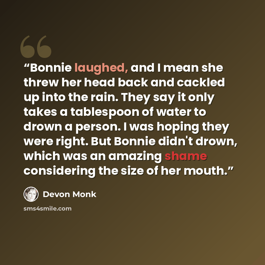 “Bonnie laughed, and I mean she threw her head back and cackled up into the rain. They say it only takes a tablespoon of water to drown a person. I was hoping they were right. But Bonnie didn't drown, which was an amazing shame considering the size of her mouth.” quote by Devon Monk