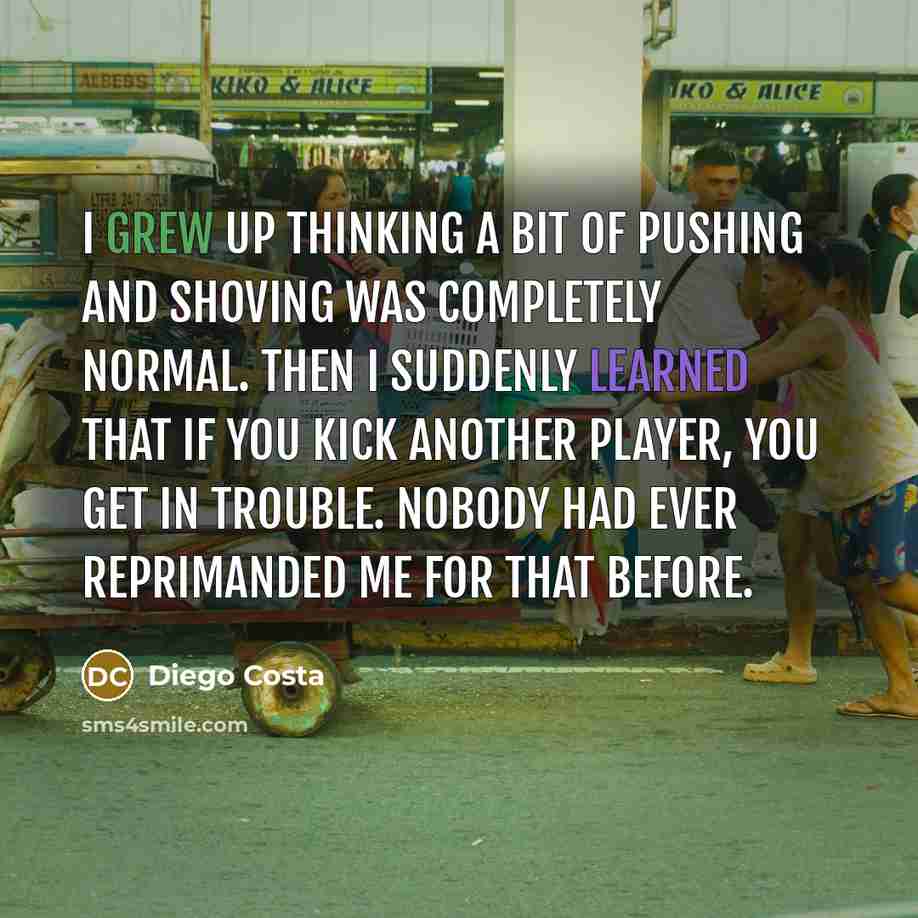 “I grew up thinking a bit of pushing and shoving was completely normal. Then I suddenly learned that if you kick another player, you get in trouble. Nobody had ever reprimanded me for that before.” quote by Diego Costa