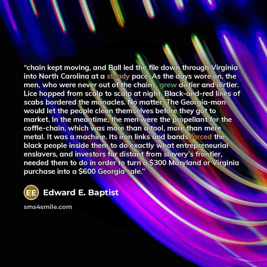 “chain kept moving, and Ball led the file down through Virginia into North Carolina at a steady pace. As the days wore on, the men, who were never out of the chains, grew dirtier and dirtier. Lice hopped from scalp to scalp at night. Black-and-red lines of scabs bordered the manacles. No matter…” quote by Edward E. Baptist