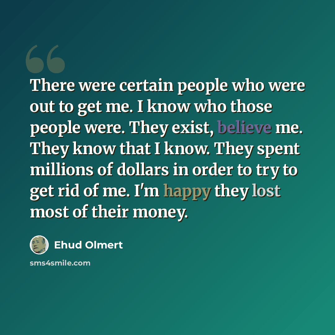 “There were certain people who were out to get me. I know who those people were. They exist, believe me. They know that I know. They spent millions of dollars in order to try to get rid of me. I'm happy they lost most of their money.” quote by Ehud Olmert