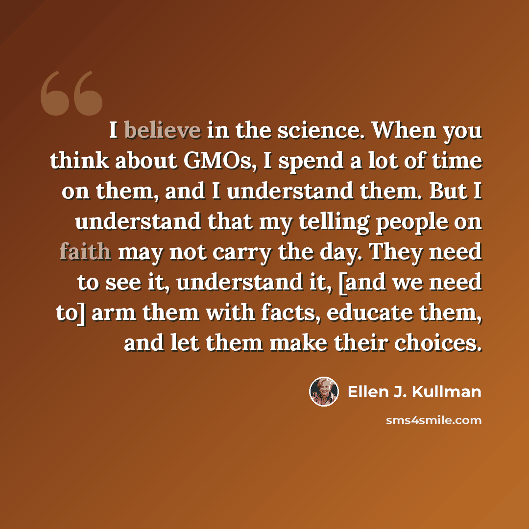 “I believe in the science. When you think about GMOs, I spend a lot of time on them, and I understand them. But I understand that my telling people on faith may not carry the day. They need to see it, understand it, [and we need to] arm them with facts, educate them, and let them make their choices.” quote by Ellen J. Kullman