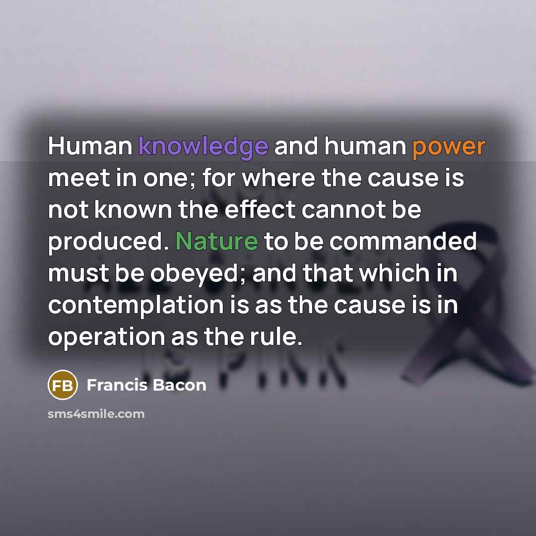 “Human knowledge and human power meet in one; for where the cause is not known the effect cannot be produced. Nature to be commanded must be obeyed; and that which in contemplation is as the cause is in operation as the rule.” quote by Francis Bacon
