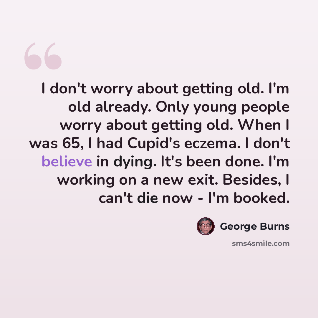 “I don't worry about getting old. I'm old already. Only young people worry about getting old. When I was 65, I had Cupid's eczema. I don't believe in dying. It's been done. I'm working on a new exit. Besides, I can't die now - I'm booked.” quote by George Burns