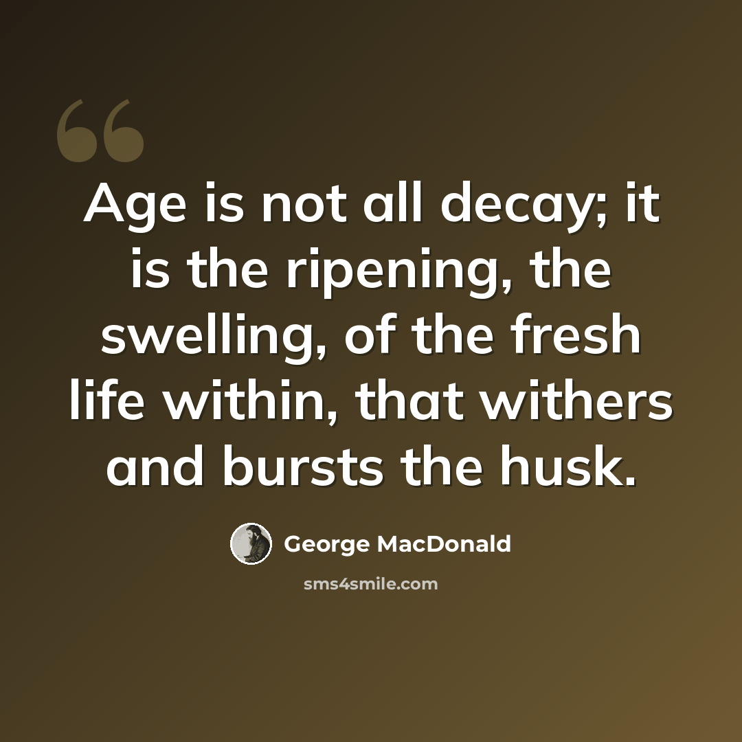“Age is not all decay; it is the ripening, the swelling, of the fresh life within, that withers and bursts the husk.” quote by George MacDonald