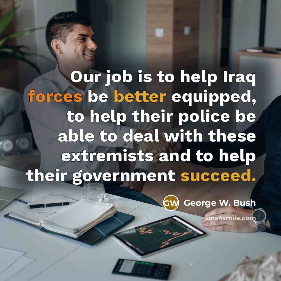 “Our job is to help Iraq forces be better equipped, to help their police be able to deal with these extremists and to help their government succeed.” quote by George W. Bush