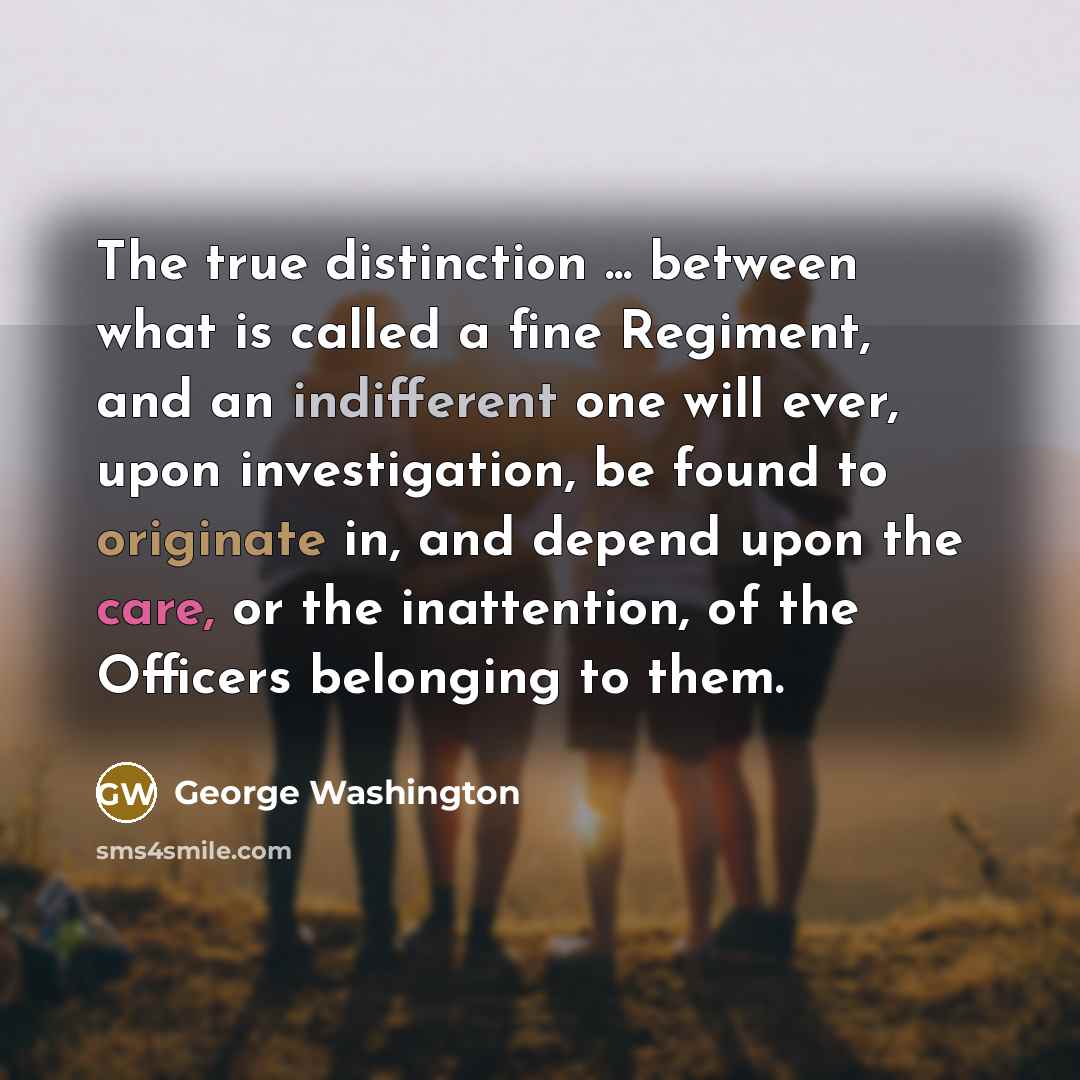 “The true distinction ... between what is called a fine Regiment, and an indifferent one will ever, upon investigation, be found to originate in, and depend upon the care, or the inattention, of the Officers belonging to them.” quote by George Washington