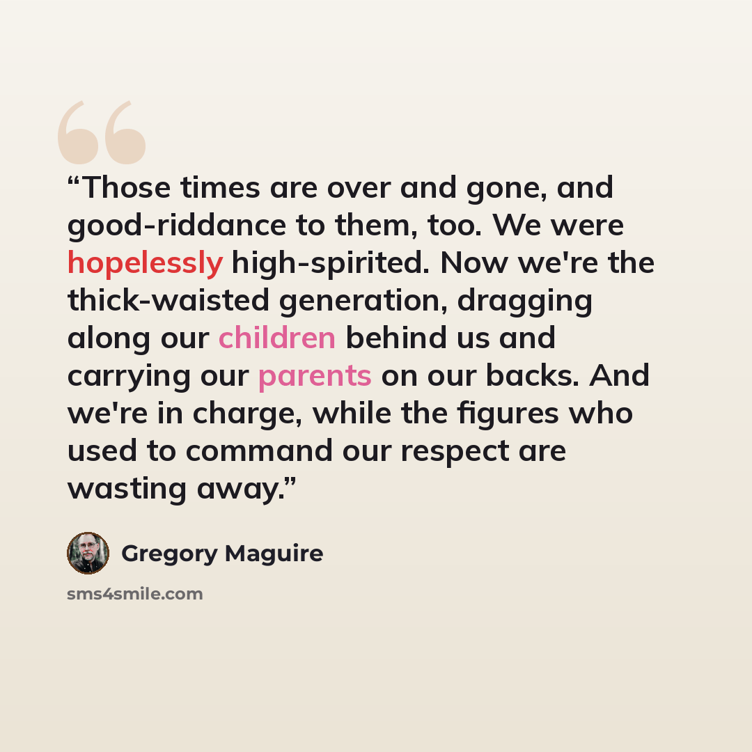“Those times are over and gone, and good-riddance to them, too. We were hopelessly high-spirited. Now we're the thick-waisted generation, dragging along our children behind us and carrying our parents on our backs. And we're in charge, while the figures who used to command our respect are wasting…” quote by Gregory Maguire
