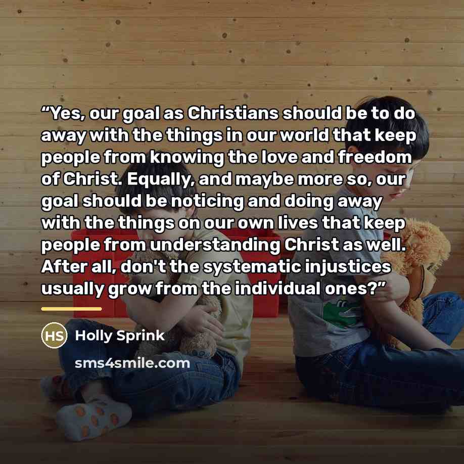 “Yes, our goal as Christians should be to do away with the things in our world that keep people from knowing the love and freedom of Christ. Equally, and maybe more so, our goal should be noticing and doing away with the things on our own lives that keep people from understanding Christ as well…” quote by Holly Sprink