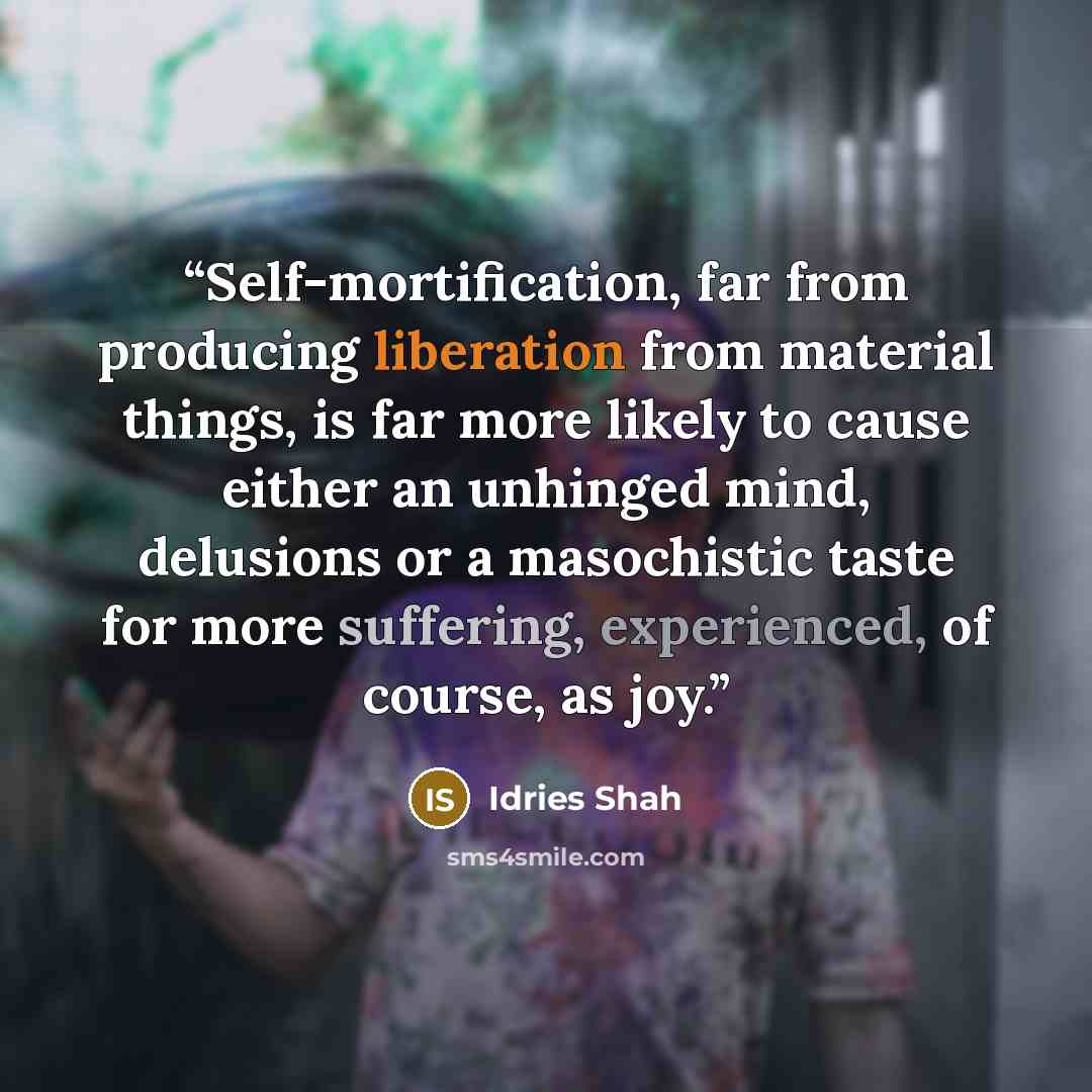 “Self-mortification, far from producing liberation from material things, is far more likely to cause either an unhinged mind, delusions or a masochistic taste for more suffering, experienced, of course, as joy.” quote by Idries Shah