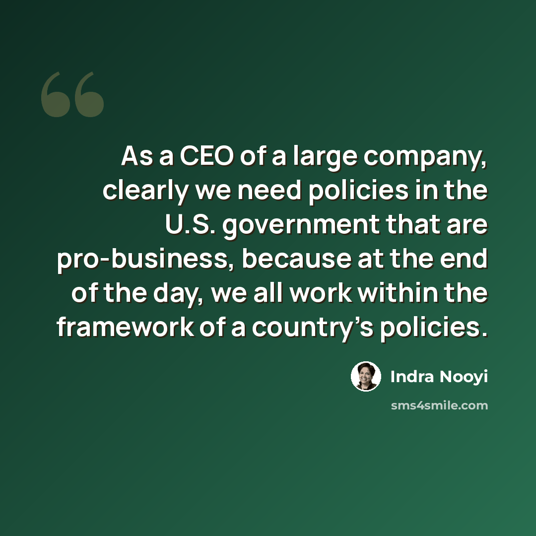 “As a CEO of a large company, clearly we need policies in the U.S. government that are pro-business, because at the end of the day, we all work within the framework of a country's policies.” quote by Indra Nooyi
