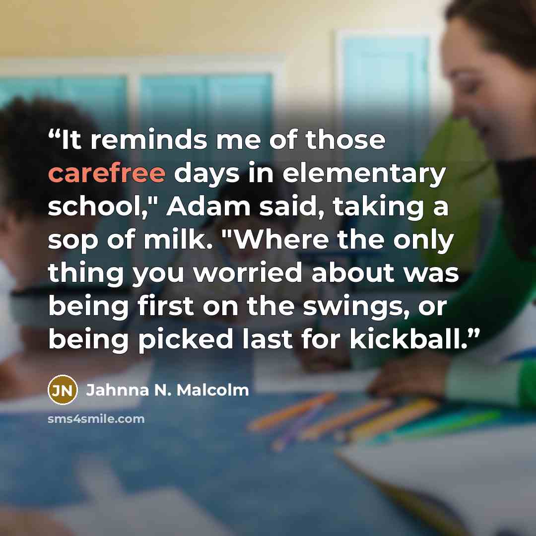 “It reminds me of those carefree days in elementary school," Adam said, taking a sop of milk. "Where the only thing you worried about was being first on the swings, or being picked last for kickball.” quote by Jahnna N. Malcolm