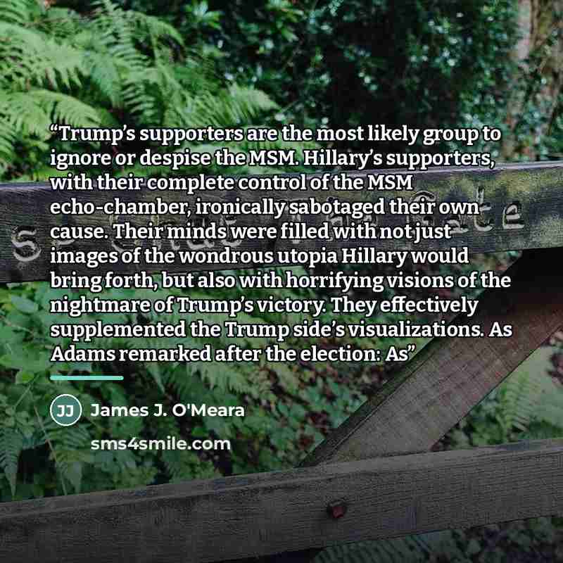 “Trump’s supporters are the most likely group to ignore or despise the MSM. Hillary’s supporters, with their complete control of the MSM echo-chamber, ironically sabotaged their own cause. Their minds were filled with not just images of the wondrous utopia Hillary would bring forth, but also with…” quote by James J. O'Meara