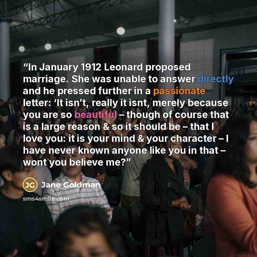 “In January 1912 Leonard proposed marriage. She was unable to answer directly and he pressed further in a passionate letter: ‘It isn’t, really it isnt, merely because you are so beautiful – though of course that is a large reason & so it should be – that I love you: it is your mind & your character…” quote by Jane Goldman