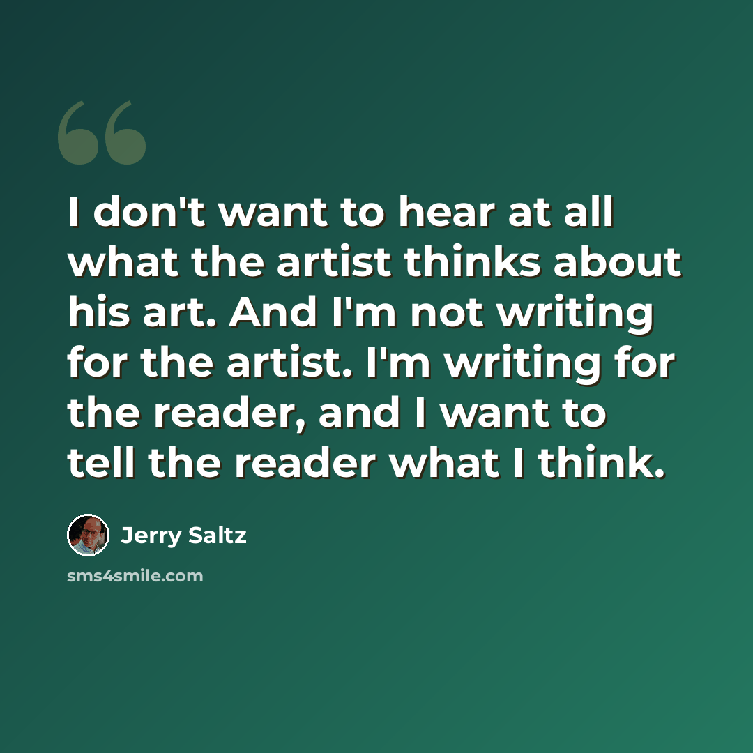 “I don't want to hear at all what the artist thinks about his art. And I'm not writing for the artist. I'm writing for the reader, and I want to tell the reader what I think.” quote by Jerry Saltz