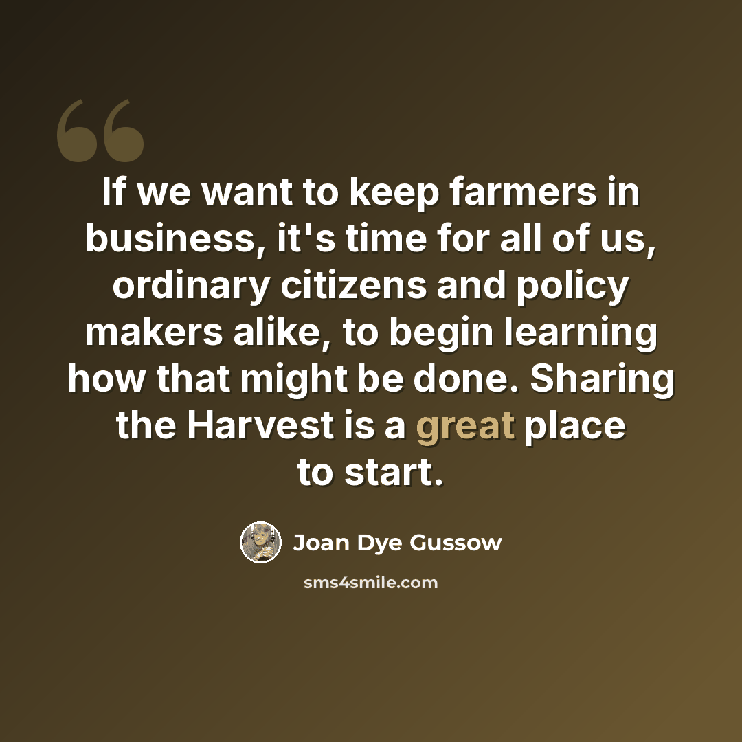 “If we want to keep farmers in business, it's time for all of us, ordinary citizens and policy makers alike, to begin learning how that might be done. Sharing the Harvest is a great place to start.” quote by Joan Dye Gussow