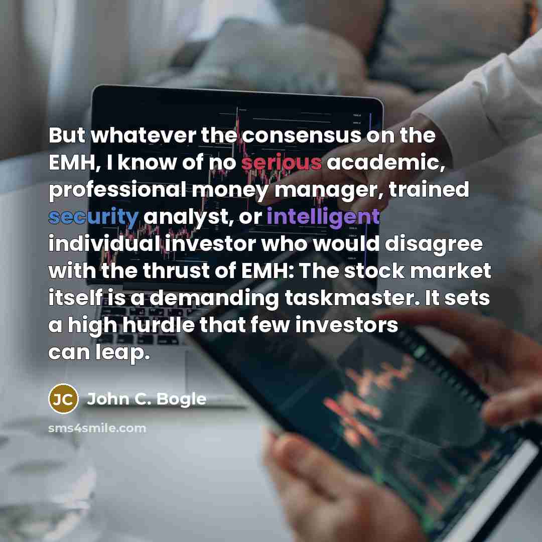 “But whatever the consensus on the EMH, I know of no serious academic, professional money manager, trained security analyst, or intelligent individual investor who would disagree with the thrust of EMH: The stock market itself is a demanding taskmaster. It sets a high hurdle that few investors can…” quote by John C. Bogle