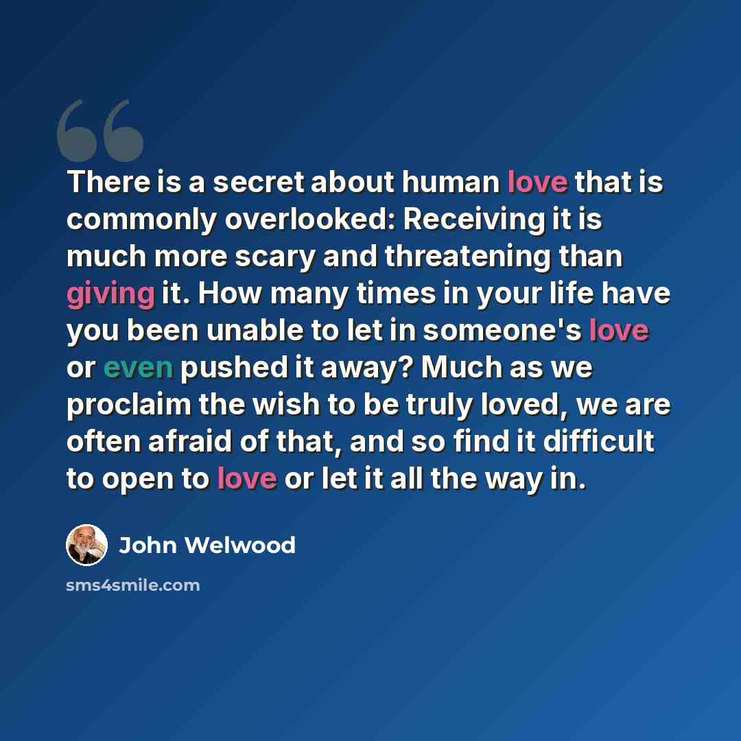 “There is a secret about human love that is commonly overlooked: Receiving it is much more scary and threatening than giving it. How many times in your life have you been unable to let in someone's love or even pushed it away? Much as we proclaim the wish to be truly loved, we are often afraid of…” quote by John Welwood