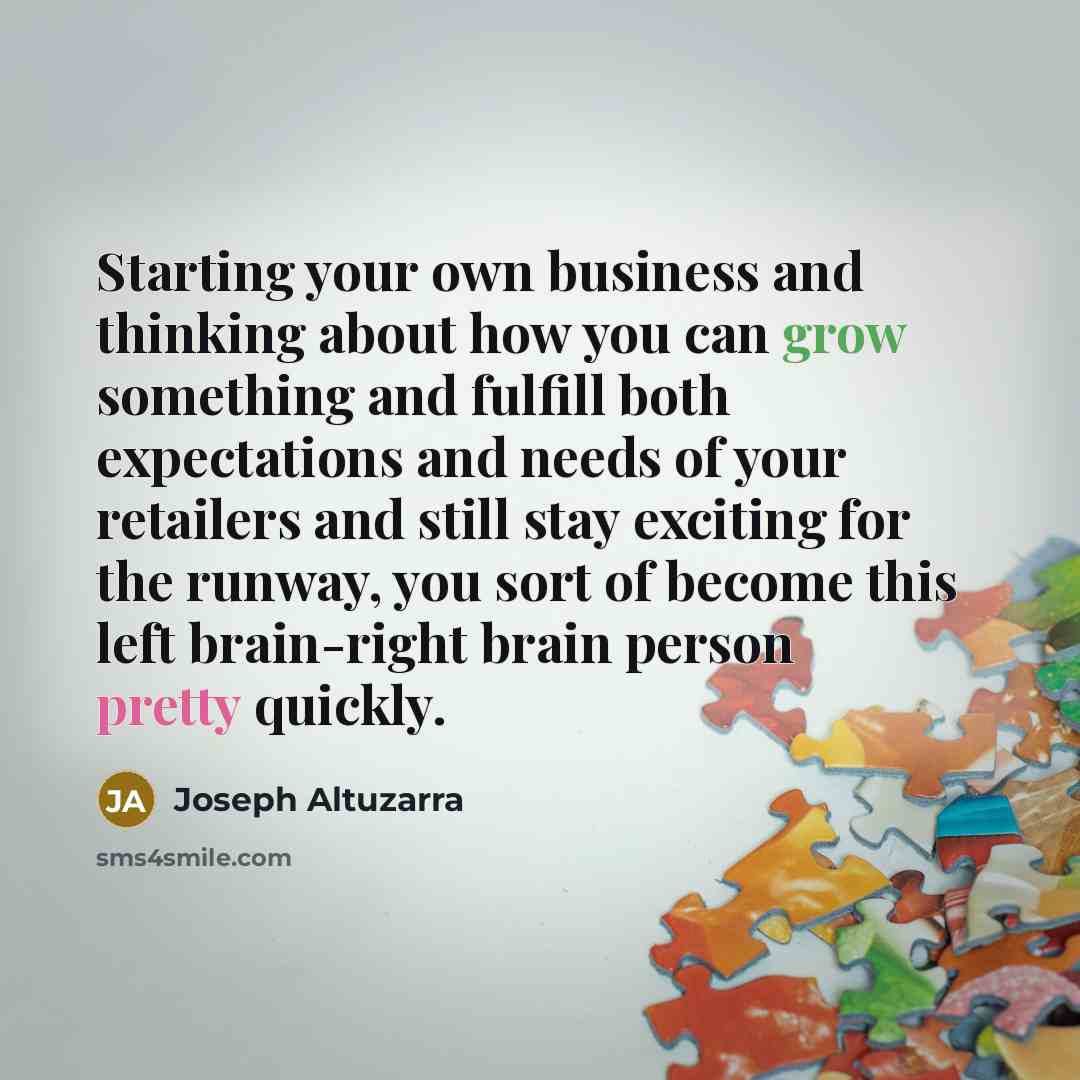 “Starting your own business and thinking about how you can grow something and fulfill both expectations and needs of your retailers and still stay exciting for the runway, you sort of become this left brain-right brain person pretty quickly.” quote by Joseph Altuzarra