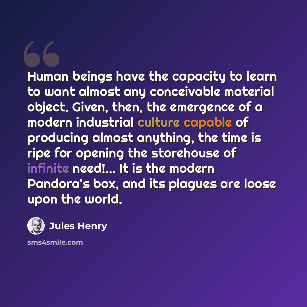 “Human beings have the capacity to learn to want almost any conceivable material object. Given, then, the emergence of a modern industrial culture capable of producing almost anything, the time is ripe for opening the storehouse of infinite need!... It is the modern Pandora's box, and its plagues…” quote by Jules Henry