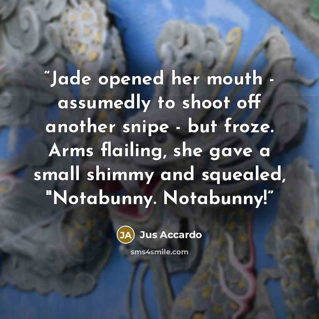 “Jade opened her mouth - assumedly to shoot off another snipe - but froze. Arms flailing, she gave a small shimmy and squealed, "Notabunny. Notabunny!” quote by Jus Accardo